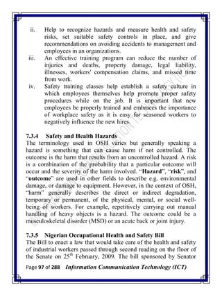 Page 97 of 288 Information Communication Technology (ICT)
ii. Help to recognize hazards and measure health and safety
risks, set suitable safety controls in place, and give
recommendations on avoiding accidents to management and
employees in an organizations.
iii. An effective training program can reduce the number of
injuries and deaths, property damage, legal liability,
illnesses, workers' compensation claims, and missed time
from work.
iv. Safety training classes help establish a safety culture in
which employees themselves help promote proper safety
procedures while on the job. It is important that new
employees be properly trained and embraces the importance
of workplace safety as it is easy for seasoned workers to
negatively influence the new hires.
7.3.4 Safety and Health Hazards
The terminology used in OSH varies but generally speaking a
hazard is something that can cause harm if not controlled. The
outcome is the harm that results from an uncontrolled hazard. A risk
is a combination of the probability that a particular outcome will
occur and the severity of the harm involved. ―Hazard‖, ―risk‖, and
―outcome‖ are used in other fields to describe e.g. environmental
damage, or damage to equipment. However, in the context of OSH,
―harm‖ generally describes the direct or indirect degradation,
temporary or permanent, of the physical, mental, or social well-
being of workers. For example, repetitively carrying out manual
handling of heavy objects is a hazard. The outcome could be a
musculoskeletal disorder (MSD) or an acute back or joint injury.
7.3.5 Nigerian Occupational Health and Safety Bill
The Bill to enact a law that would take care of the health and safety
of industrial workers passed through second reading on the floor of
the Senate on 25th
February, 2009. The bill sponsored by Senator
 