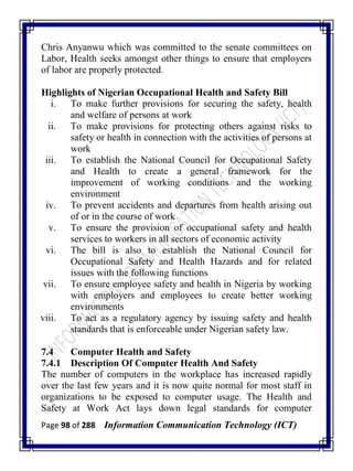 Page 98 of 288 Information Communication Technology (ICT)
Chris Anyanwu which was committed to the senate committees on
Labor, Health seeks amongst other things to ensure that employers
of labor are properly protected.
Highlights of Nigerian Occupational Health and Safety Bill
i. To make further provisions for securing the safety, health
and welfare of persons at work
ii. To make provisions for protecting others against risks to
safety or health in connection with the activities of persons at
work
iii. To establish the National Council for Occupational Safety
and Health to create a general framework for the
improvement of working conditions and the working
environment
iv. To prevent accidents and departures from health arising out
of or in the course of work
v. To ensure the provision of occupational safety and health
services to workers in all sectors of economic activity
vi. The bill is also to establish the National Council for
Occupational Safety and Health Hazards and for related
issues with the following functions
vii. To ensure employee safety and health in Nigeria by working
with employers and employees to create better working
environments
viii. To act as a regulatory agency by issuing safety and health
standards that is enforceable under Nigerian safety law.
7.4 Computer Health and Safety
7.4.1 Description Of Computer Health And Safety
The number of computers in the workplace has increased rapidly
over the last few years and it is now quite normal for most staff in
organizations to be exposed to computer usage. The Health and
Safety at Work Act lays down legal standards for computer
 