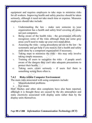 Page 99 of 288 Information Communication Technology (ICT)
equipment and requires employers to take steps to minimize risks
for all workers. Improving health and safety practice should be taken
seriously, although it need not take much time or expense. Measures
employers should take include:
i. Understanding the law - make sure someone in your
organization has a health and safety brief covering all areas,
not just computers.
ii. Being aware of the health risks - the government officially
recognizes some of the risks although there are some grey
areas you'll need to make up your own mind about.
iii. Assessing the risks - using procedures set out in the law - be
systematic and get help if you need it. Get a health and safety
audit done by a competent organization if necessary.
iv. Taking steps to minimize the risks - this may only involve
taking simple measures.
v. Training all users to recognize the risks - if people aren't
aware of the dangers they can't take adequate precautions to
protect their health.
vi. Taking users views seriously - if users feel there is
something wrong there often is.
7.4.2 Risks within Computer Environment
The main risks associated with using computers include:
i. Musculoskeletal problems
ii. Eye strain
Hint‘ Rashes and other skin complaints have also been reported,
although it is thought these are caused by the dry atmosphere and
static electricity associated with display units rather than by the
display units themselves.
 