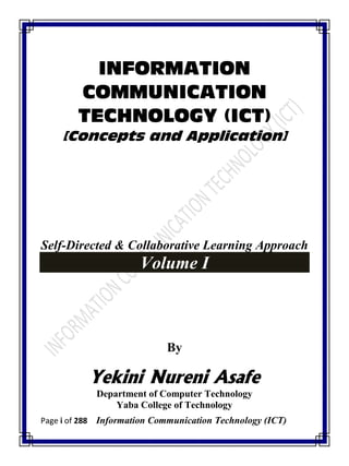 Page i of 288 Information Communication Technology (ICT)
INFORMATION
COMMUNICATION
TECHNOLOGY (ICT)
[Concepts and Application]
Self-Directed & Collaborative Learning Approach
Volume I
By
Yekini Nureni Asafe
Department of Computer Technology
Yaba College of Technology
 