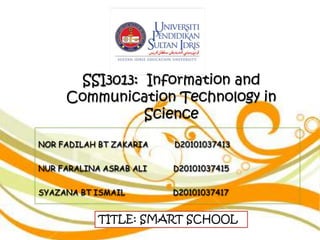 SSI3013: Information and
     Communication Technology in
               Science
NOR FADILAH BT ZAKARIA   D20101037413


NUR FARALINA ASRAB ALI   D20101037415


SYAZANA BT ISMAIL        D20101037417


            TITLE: SMART SCHOOL
 