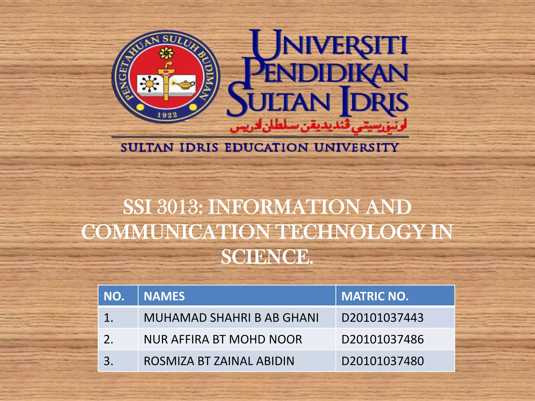 SSI 3013: INFORMATION AND
COMMUNICATION TECHNOLOGY IN
              SCIENCE.
 NO.   NAMES                       MATRIC NO.
 1.    MUHAMAD SHAHRI B AB GHANI   D20101037443
 2.    NUR AFFIRA BT MOHD NOOR     D20101037486
 3.    ROSMIZA BT ZAINAL ABIDIN    D20101037480
 