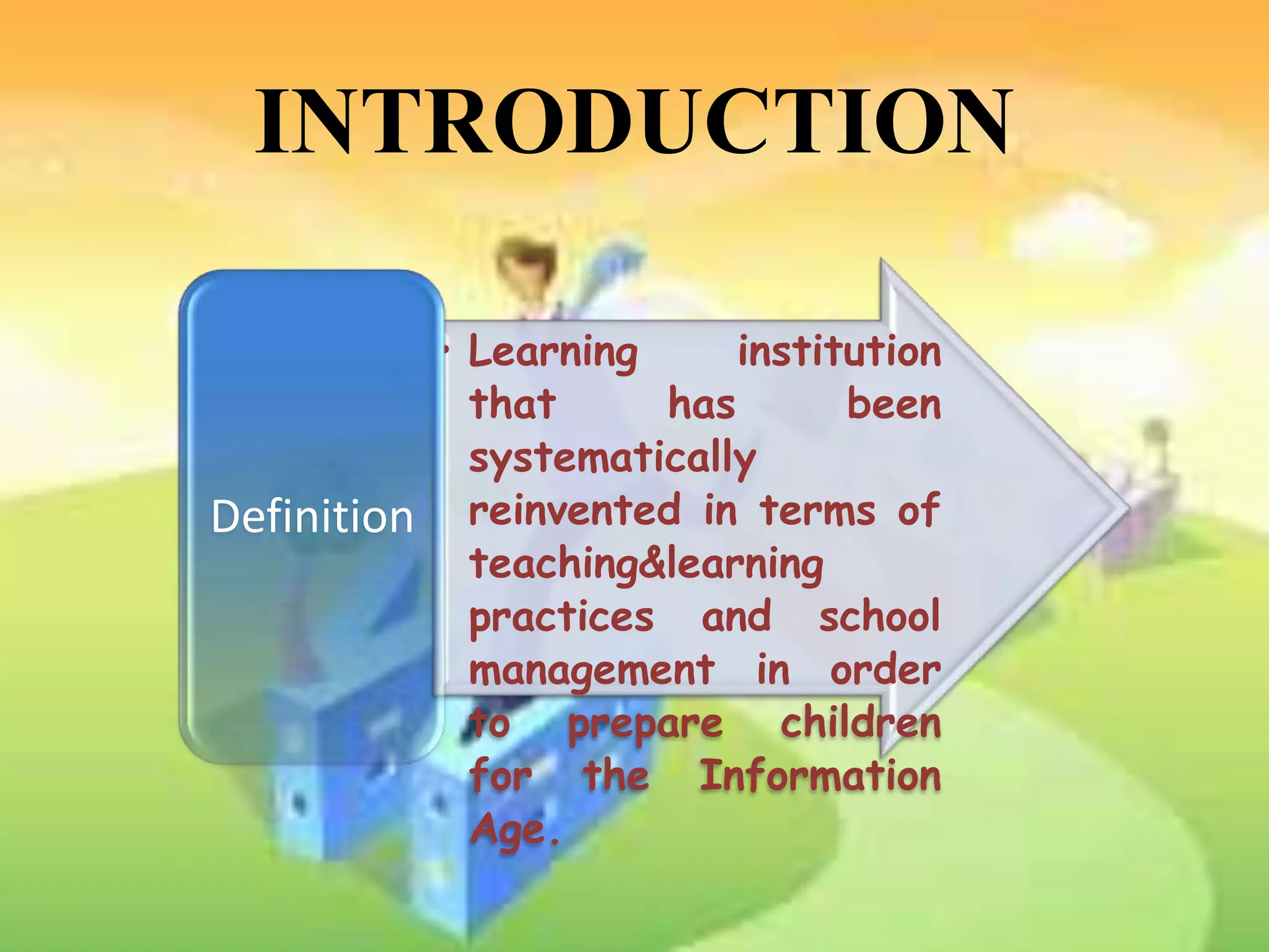 INTRODUCTION

             • Learning     institution
               that     has       been
               systematically
Definition     reinvented in terms of
               teaching&learning
               practices and school
               management in order
               to prepare children
               for the Information
               Age.
 