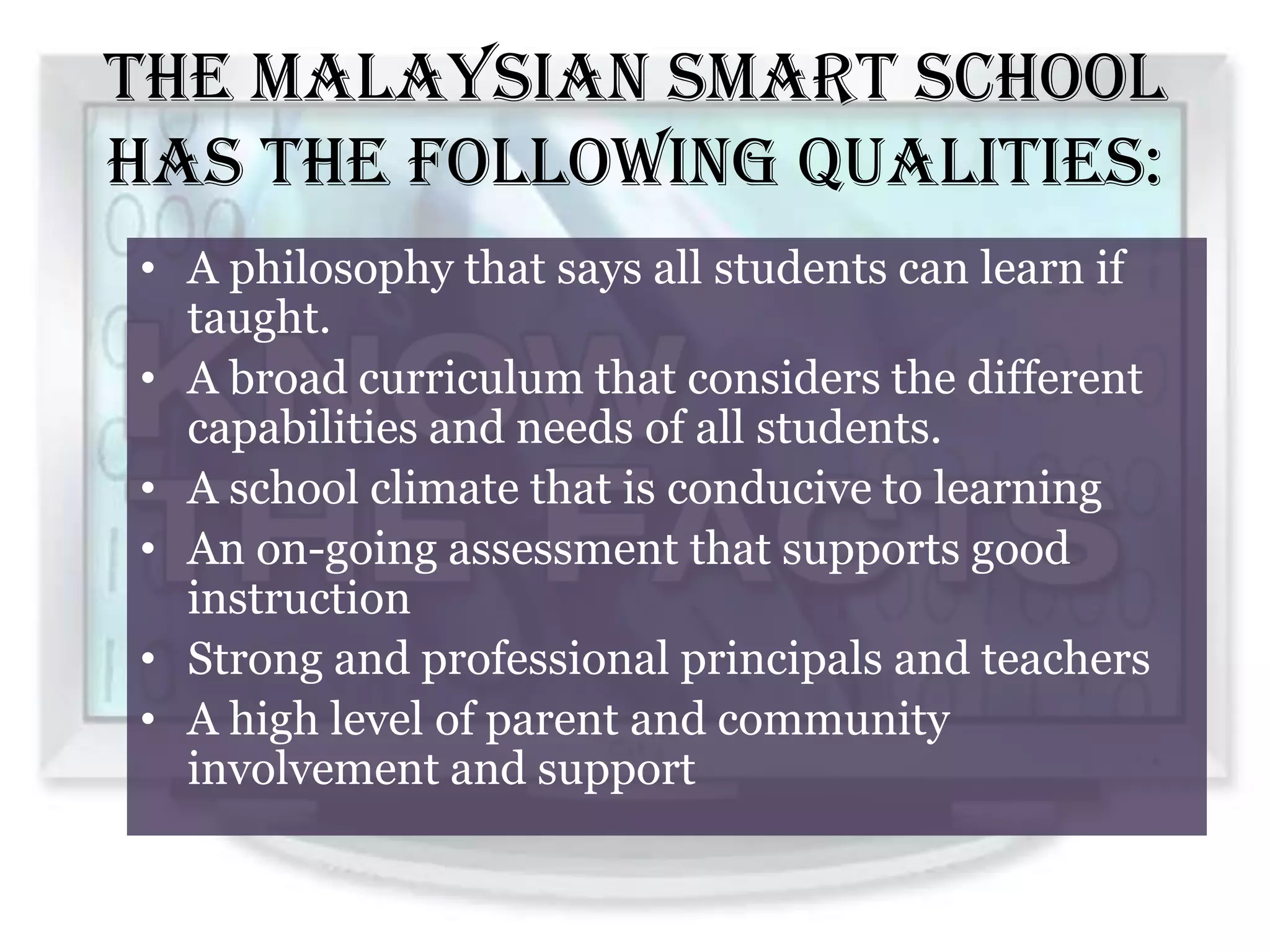 The Malaysian Smart School
has the following qualities:
• A philosophy that says all students can learn if
  taught.
• A broad curriculum that considers the different
  capabilities and needs of all students.
• A school climate that is conducive to learning
• An on-going assessment that supports good
  instruction
• Strong and professional principals and teachers
• A high level of parent and community
  involvement and support
 