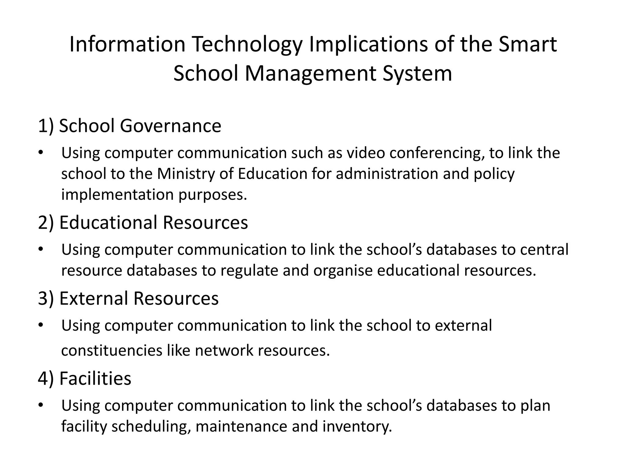 Information Technology Implications of the Smart
              School Management System

1) School Governance
• Using computer communication such as video conferencing, to link the
  school to the Ministry of Education for administration and policy
  implementation purposes.
2) Educational Resources
• Using computer communication to link the school’s databases to central
  resource databases to regulate and organise educational resources.
3) External Resources
• Using computer communication to link the school to external
  constituencies like network resources.
4) Facilities
• Using computer communication to link the school’s databases to plan
  facility scheduling, maintenance and inventory.
 