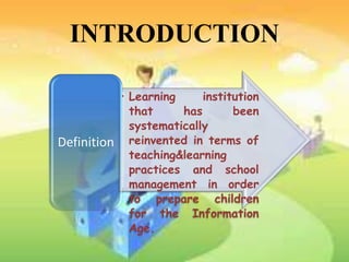 INTRODUCTION

             • Learning     institution
               that     has       been
               systematically
Definition     reinvented in terms of
               teaching&learning
               practices and school
               management in order
               to prepare children
               for the Information
               Age.
 