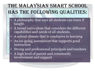 The Malaysian Smart School
has the following qualities:
• A philosophy that says all students can learn if
  taught.
• A broad curriculum that considers the different
  capabilities and needs of all students.
• A school climate that is conducive to learning
• An on-going assessment that supports good
  instruction
• Strong and professional principals and teachers
• A high level of parent and community
  involvement and support
 