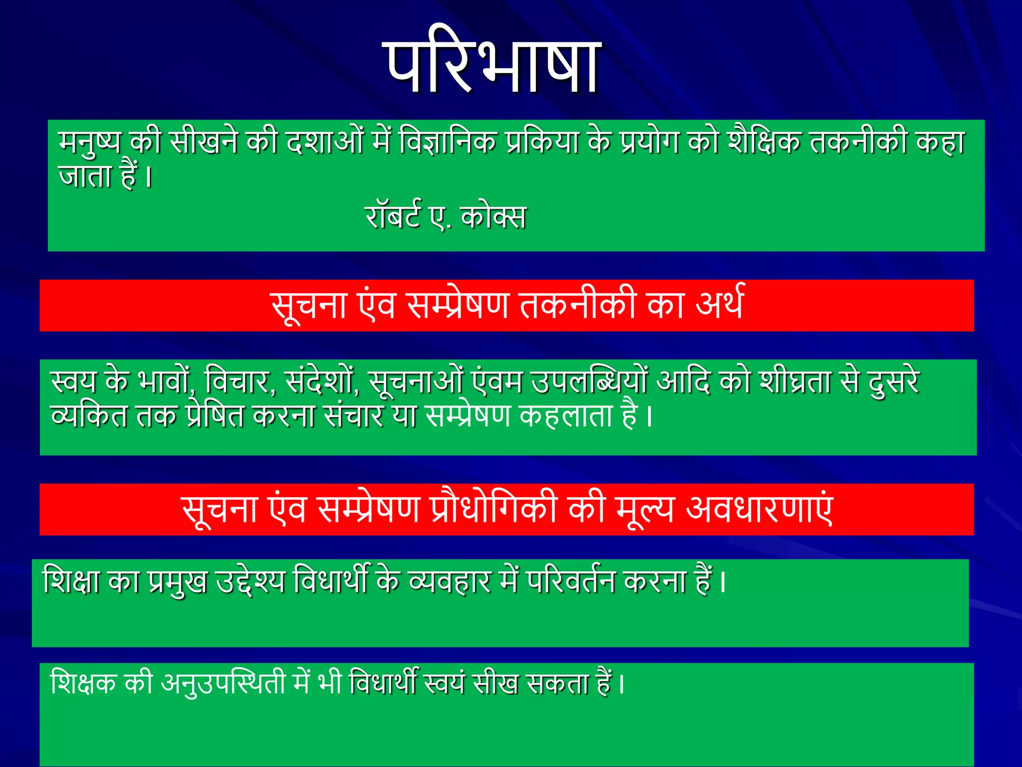 पररभाषा
मनुष्य की सीखने की दिाओं में शवज्ञाशनक प्रशकया क
े प्रयोि को िैशक्षक तकनीकी कहा
जाता हैं I
रॉबटथ ए. कोक्स
सूचना एं व सम्प्रेषण तकनीकी का अथथ
स्वय क
े भावों, शवचार, संदेिों, सूचनाओं एं वम उपिस्तियों आशद को िीघ्रता से दुसरे
व्यशकत तक प्रेशषत करना संचार या सम्प्रेषण कहिाता है I
सूचना एं व सम्प्रेषण प्रौधोशिकी की मूल्य अवधारणाएं
शिक्षा का प्रमुख उद्देश्य शवधाथी क
े व्यवहार में पररवतथन करना हैं I
शिक्षक की अनुउपस्तथथती में भी शवधाथी स्वयं सीख सकता हैं I
 