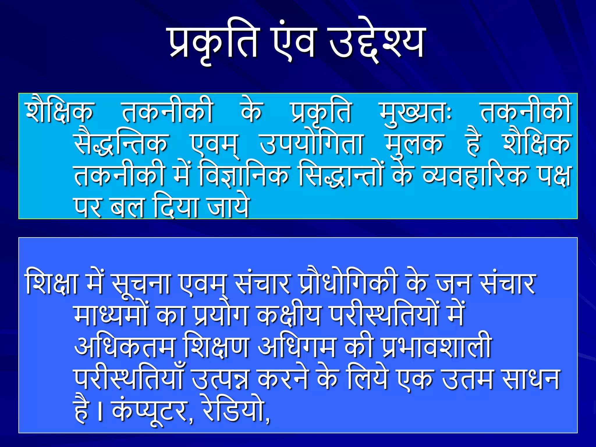 प्रक
ृ शत एं व उद्देश्य
िैशक्षक तकनीकी क
े प्रक
ृ शत मुख्यतः तकनीकी
सैद्धस्तन्तक एवम् उपयोशिता मुिक है िैशक्षक
तकनीकी में शवज्ञाशनक शसद्धान्तों क
े व्यवहाररक पक्ष
पर बि शदया जाये
शिक्षा में सूचना एवम् संचार प्रौधोशिकी क
े जन संचार
माध्यमों का प्रयोि कक्षीय परीथथशतयों में
अशधकतम शिक्षण अशधिम की प्रभाविािी
परीथथशतयाँ उत्पन्न करने क
े शिये एक उतम साधन
है I क
ं प्यूटर, रेशियो,
 