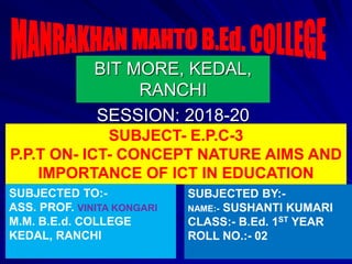 BIT MORE, KEDAL,
RANCHI
SESSION: 2018-20
SUBJECT- E.P.C-3
P.P.T ON- ICT- CONCEPT NATURE AIMS AND
IMPORTANCE OF ICT IN EDUCATION
SUBJECTED TO:-
ASS. PROF. VINITA KONGARI
M.M. B.E.d. COLLEGE
KEDAL, RANCHI
SUBJECTED BY:-
NAME:- SUSHANTI KUMARI
CLASS:- B.Ed. 1ST YEAR
ROLL NO.:- 02
 