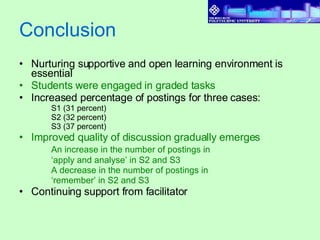 Conclusion Nurturing supportive and open learning environment is essential Students were engaged in graded tasks Increased percentage of postings for three cases: S1 (31 percent) S2 (32 percent)  S3 (37 percent) Improved quality of discussion gradually emerges An increase in the number of postings in  ‘ apply and analyse’ in S2 and S3  A decrease in the number of postings in  ‘ remember’ in S2 and S3 Continuing support from facilitator  