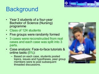 Background Year 3 students of a four-year Bachelor of Science (Nursing) programme Class of 124 students Five groups were randomly formed 3 cases were reconstructed from real cases and each case was split into 3 parts. Case analysis: Face-to-face tutorials & online tasks ( 5% ): Based on each case, students posted topics, issues and hypotheses, peer group members were to post subsequent threaded discussions.  