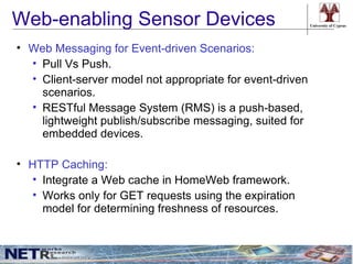 Web-enabling Sensor Devices                                University of Cyprus




• Web Messaging for Event-driven Scenarios:
  • Pull Vs Push.
  • Client-server model not appropriate for event-driven
    scenarios.
  • RESTful Message System (RMS) is a push-based,
    lightweight publish/subscribe messaging, suited for
    embedded devices.

• HTTP Caching:
  • Integrate a Web cache in HomeWeb framework.
  • Works only for GET requests using the expiration
    model for determining freshness of resources.
 