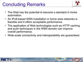 Concluding Remarks                                       University of Cyprus




 • The Web has the potential to become a standard in home
   automation.
 • An IPv6-based WSN installation in home area networks is
   feasible and it offers acceptable performance.
 • The application of Web technologies such as HTTP caching
   and push techniques in the WSN domain can improve
   overall performance.
 • Wide-scale connectivity and interoperability are guaranteed.
 