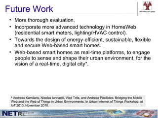 Future Work                                                                                    University of Cyprus




• More thorough evaluation.
• Incorporate more advanced technology in HomeWeb
  (residential smart meters, lighting/HVAC control).
• Towards the design of energy-efficient, sustainable, flexible
  and secure Web-based smart homes.
• Web-based smart homes as real-time platforms, to engage
  people to sense and shape their urban environment, for the
  vision of a real-time, digital city*.




 * Andreas Kamilaris, Nicolas Iannarilli, Vlad Trifa, and Andreas Pitsillides. Bridging the Mobile
 Web and the Web of Things in Urban Environments. In Urban Internet of Things Workshop, at
 IoT 2010, November 2010.
 