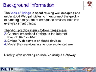 Background Information                                  University of Cyprus




The Web of Things is about reusing well-accepted and
understood Web principles to interconnect the quickly
expanding ecosystem of embedded devices, built into
everyday smart things.

The WoT practice mainly follows these steps:
2. Connect embedded devices to the Internet,
   through IPv4 or IPv6.
3. Embed Web servers on these devices.
4. Model their services in a resource-oriented way.


Directly Web-enabling devices Vs using a Gateway.
 