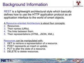 Background Information                                      University of Cyprus




REST is a lightweight architectural style which basically
defines how to use the HTTP application protocol as an
application interface to the world of smart objects.

A Resource-oriented Architecture is about four concepts:
2. Resources.
3. Their names (URIs).
4. The links between them.
5. Their representations (HTML, JSON, XML).

Resources can be manipulated with:
2. GET to retrieve a representation of a resource.
3. POST represents an insert or update.
4. PUT to alter the state of a resource.
5. DELETE to delete resources.
 