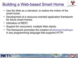 Building a Web-based Smart Home                       University of Cyprus




• Use the Web as a standard, to realize the notion of the
  smart home.
• Development of a resource-oriented application framework
  for future smart homes.
• Utilization of REST.
• Support for concurrent, multiple Web clients.
• The framework promotes the creation of physical mashups
  in any programming language that supports HTTP.
 