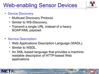 Web-enabling Sensor Devices                           University of Cyprus




• Device Discovery:
  • Multicast Discovery Protocol.
  • Similar to WS-Discovery.
  • Transmit a single URL instead of a heavy
    SOAP/XML payload.

• Service Description:
   • Web Applications Description Language (WADL).
   • Similar to WSDL.
   • An XML-based language that provides a machine-
     readable description of HTTP-based Web
     applications.
 
