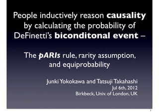 People inductively reason causality
  by calculating the probability of
DeFinetti’s biconditonal event –

  The pARIs rule, rarity assumption,
        and equiprobability

        Junki Yokokawa and Tatsuji Takahashi
                                      Jul 6th, 2012
                   Birkbeck, Univ. of London, UK


                                                      1
 