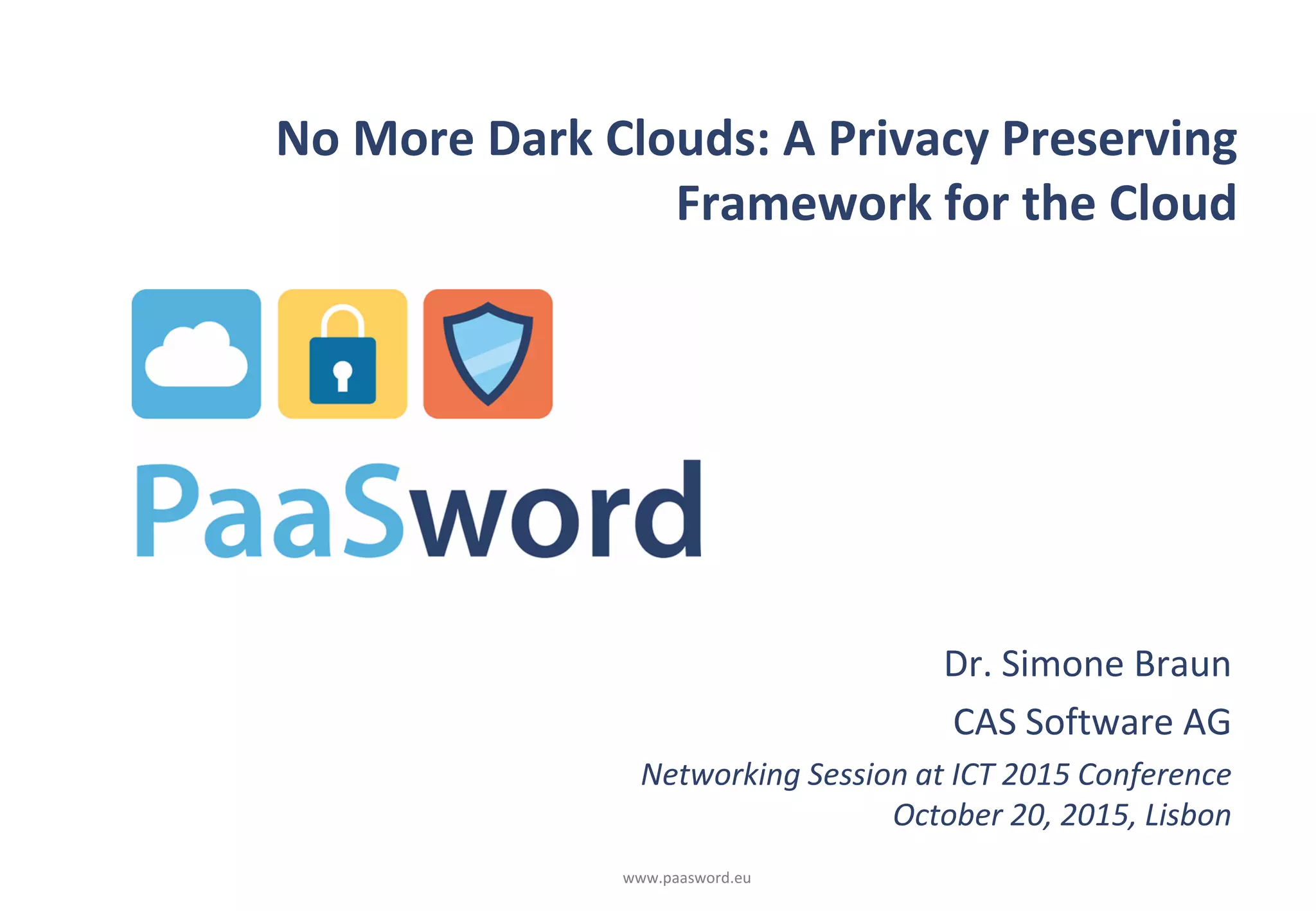 www.paasword.eu
No More Dark Clouds: A Privacy Preserving
Framework for the Cloud
Dr. Simone Braun
CAS Software AG
Networking Session at ICT 2015 Conference
October 20, 2015, Lisbon
 