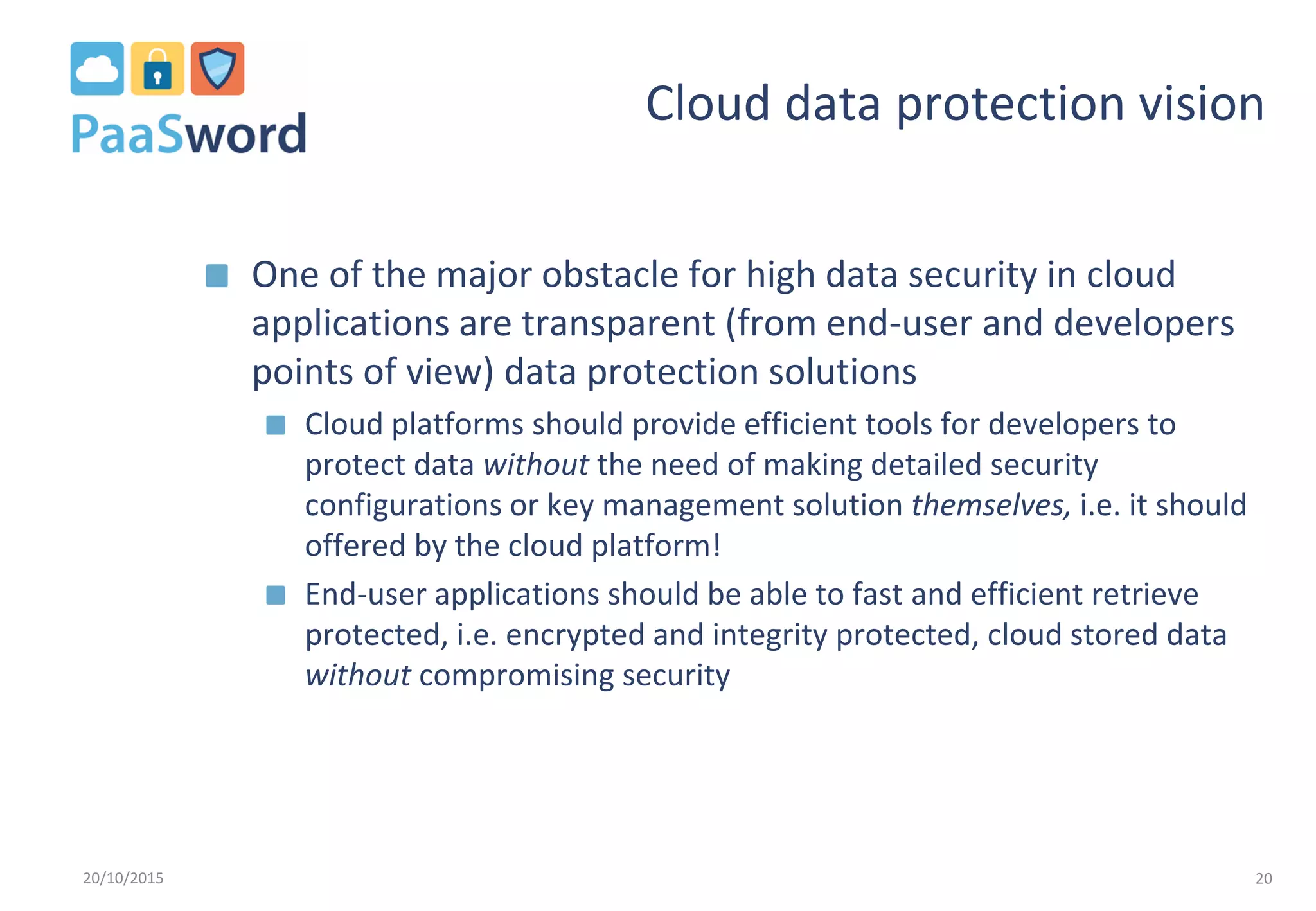 Cloud data protection vision
One of the major obstacle for high data security in cloud
applications are transparent (from end-user and developers
points of view) data protection solutions
Cloud platforms should provide efficient tools for developers to
protect data without the need of making detailed security
configurations or key management solution themselves, i.e. it should
offered by the cloud platform!
End-user applications should be able to fast and efficient retrieve
protected, i.e. encrypted and integrity protected, cloud stored data
without compromising security
20/10/2015 20
 
