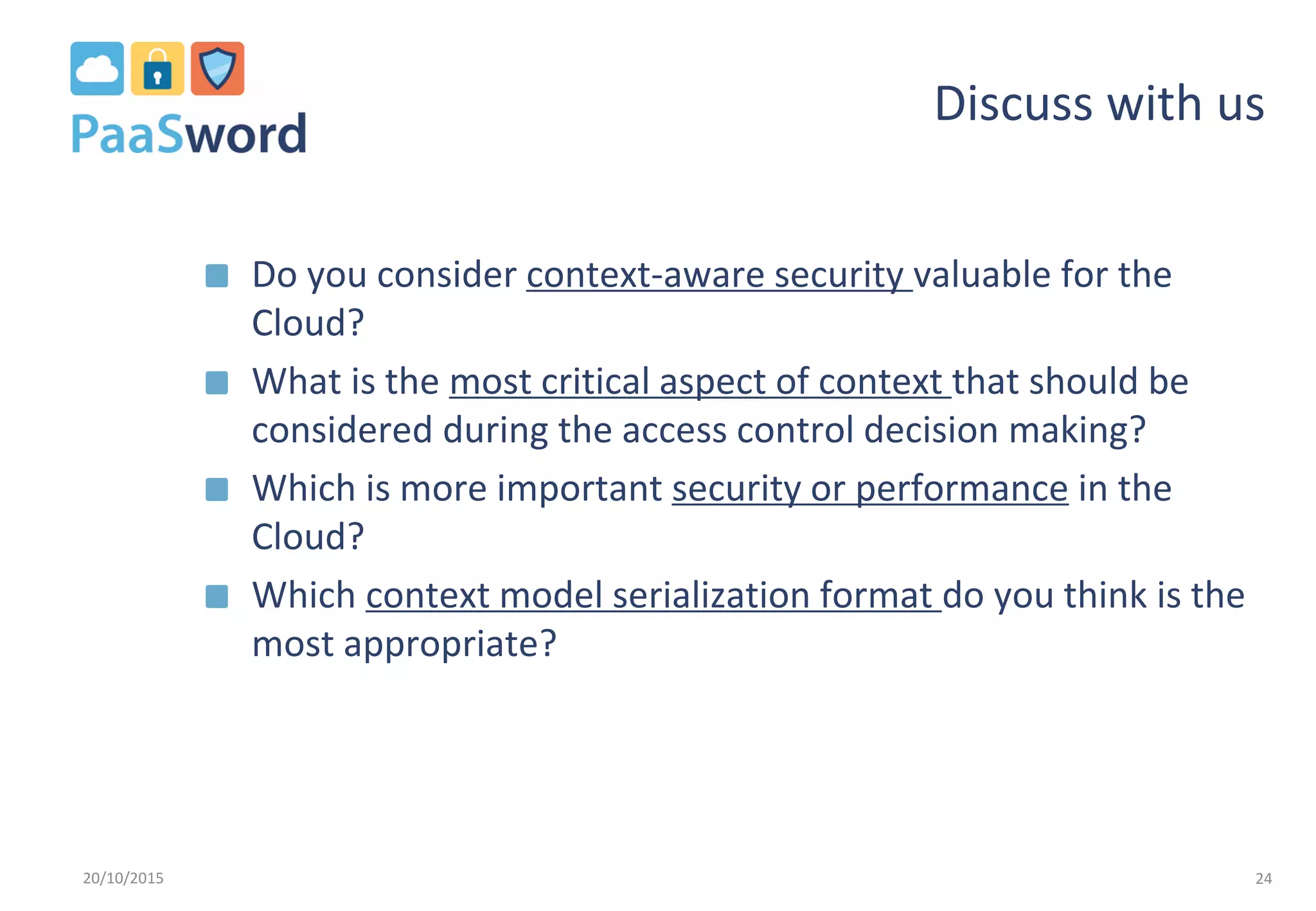 Discuss with us
Do you consider context-aware security valuable for the
Cloud?
What is the most critical aspect of context that should be
considered during the access control decision making?
Which is more important security or performance in the
Cloud?
Which context model serialization format do you think is the
most appropriate?
20/10/2015 24
 