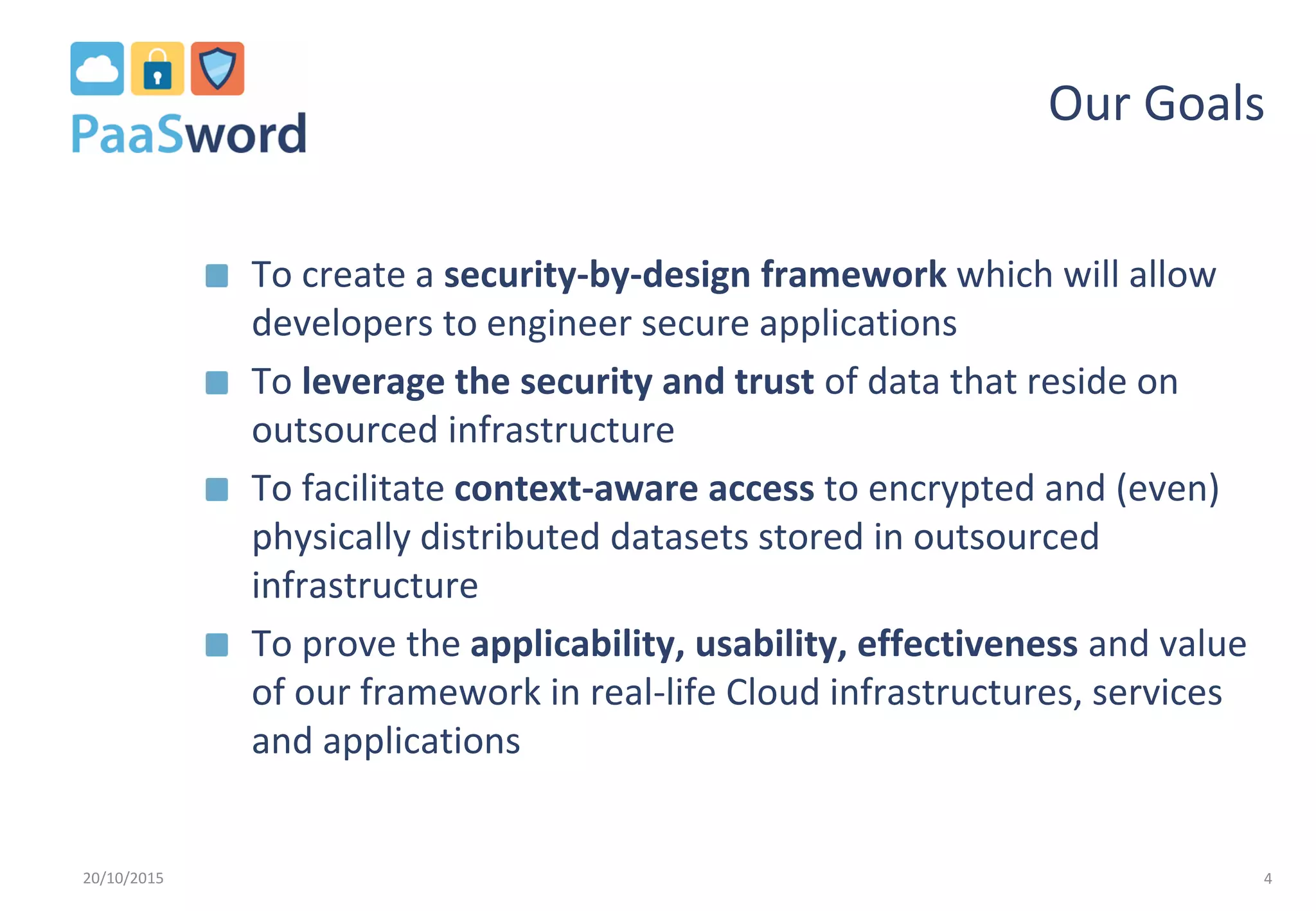 Our Goals
To create a security-by-design framework which will allow
developers to engineer secure applications
To leverage the security and trust of data that reside on
outsourced infrastructure
To facilitate context-aware access to encrypted and (even)
physically distributed datasets stored in outsourced
infrastructure
To prove the applicability, usability, effectiveness and value
of our framework in real-life Cloud infrastructures, services
and applications
20/10/2015 4
 