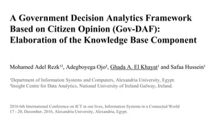 A Government Decision Analytics Framework
Based on Citizen Opinion (Gov-DAF):
Elaboration of the Knowledge Base Component
Mohamed Adel Rezk¹², Adegboyega Ojo², Ghada A. El Khayat¹ and Safaa Hussein¹
¹Department of Information Systems and Computers, Alexandria University, Egypt.
²Insight Centre for Data Analytics, National University of Ireland Galway, Ireland.
2016 6th International Conference on ICT in our lives, Information Systems in a Connected World
17 - 20, December, 2016, Alexandria University, Alexandria, Egypt.
 