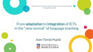 From adaptation to integration of ICTs
in the “new normal” of language teaching
Joan-Tomàs Pujolà
Masaryk University Language Centre, Brno, Czech Republic
11 September 2020
 