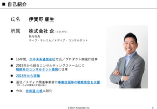 © 2021- Kuwadate, Inc.
 自己紹介
氏名 伊賀野 康生
所属 株式会社 企（くわだて）
執行役員
チーフ・テレコム／メディア・コンサルタント
 16年間、大手米系通信会社でSE／プロダクト開発に従事
 2015年から総合コンサルティングファームにて
戦略系のコンサルタント業務に従事
 2018年から現職
 通信／メディア関連事業者の事業計画等の戦略策定を支援
（ローカル5G関連の支援を含む）
 今年、北海道 札幌に移住
 