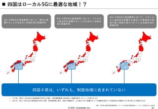 © 2021- Kuwadate, Inc.
 四国はローカル5Gに最適な地域！？
4.6～4.8GHzの周波数帯において、屋内に設
置することが出来ない地域を含む都道府県
4.8～4.9GHzの周波数帯において、マクロセ
ル基地局を設置することが出来ない地域を
含む都道府県
4.8～4.9GHzの周波数帯において、スモール
セル基地局を設置する場合に不要発射の強
度の値に制限が設けられている地域を含む
都道府県
• その他、28.45～29.1GHzの周波数帯を利用する場合、固定衛星業務の地球局から保護を要求しないことが条件となる
• 例えば、28.2～29.1GHzの周波数を利用する際、茨城県常陸大宮市、神奈川県横浜市、山口県山口市に設置されている衛星地球局から半径約6kmの範囲では干渉を受ける可能性がある
四国４県は、いずれも、制限地域に含まれていない
出典：5GMF 地域利用推進委員会 – ローカル5G免許申請支援マニュアル 2.02版を元に企作成
 