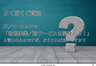 © 2021- Kuwadate, Inc.
よく頂くご質問
5G／ローカル5Gで
「新規事業／新サービスを開発しろ！」
と言われたのですが、どうすれば良いですか？
 