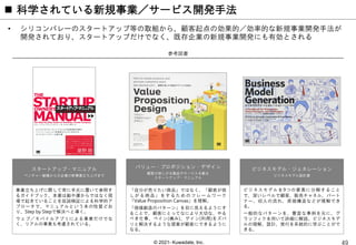© 2021- Kuwadate, Inc.
 科学されている新規事業／サービス開発手法
• シリコンバレーのスタートアップ等の取組から、顧客起点の効果的／効率的な新規事業開発手法が
開発されており、スタートアップだけでなく、既存企業の新規事業開発にも有効とされる
参考図書
スタートアップ・マニュアル
ベンチャー創業から大企業の新事業立ち上げまで
事業立ち上げに際して常に手元に置いて参照す
るガイドブック。本書は勘や運からではなく現
場で起きていることを仮説検証による科学的ア
プローチで、マニュアルという本の性質どお
り、Step by Stepで解決へと導く。
ウェブ／モバイルアプリによる事業だけでな
く、リアルの事業も考慮されている。
バリュー・プロポジション・デザイン
顧客が欲しがる製品やサービスを創る
スタートアップ・マニュアル
「自分が売りたい商品」ではなく、「顧客が欲
しがる商品」をするためのフレームワーク
「Value Proposition Canvas」を理解。
「価値創造のパターン」を目に見えるようにす
ることで、顧客にとってなにより大切な、やる
べき仕事、ペイン(痛み)、ゲイン(利得)をズバ
リと解決するような提案が顧客にできるように
なる。
ビジネスモデル・ジェネレーション
ビジネスモデル設計書
ビジネスモデルを9つの要素に分解すること
で、深いレベルで顧客、販売チャネル、パート
ナー、収入の流れ、原価構造などが理解でき
る。
一般的なパターンを、豊富な事例を元に、グ
ラッフィクを用いて詳細に解説。ビジネスモデ
ルの理解、設計、実行を系統的に学ぶことがで
きる。
 
