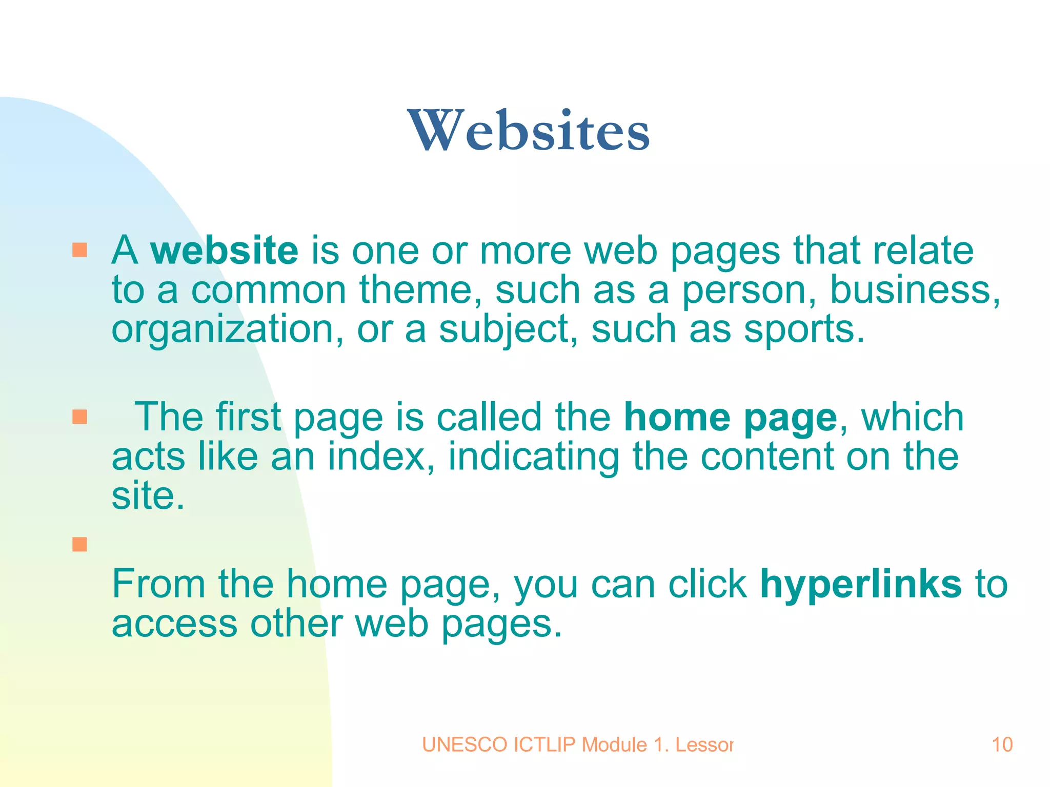 Websites A  website  is one or more web pages that relate to a common theme, such as a person, business, organization, or a subject, such as sports.    The first page is called the  home page , which acts like an index, indicating the content on the site. From the home page, you can click  hyperlinks  to access other web pages.  