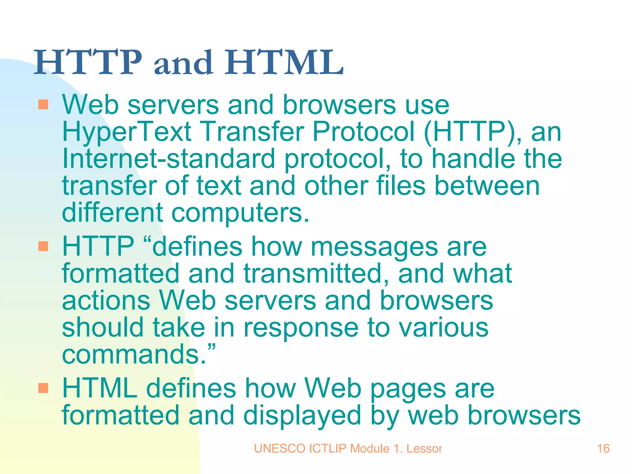HTTP and HTML Web servers and browsers use HyperText Transfer Protocol (HTTP), an Internet-standard protocol, to handle the transfer of text and other files between different computers. HTTP “defines how messages are formatted and transmitted, and what actions Web servers and browsers should take in response to various commands.” HTML defines how Web pages are formatted and displayed by web browsers 