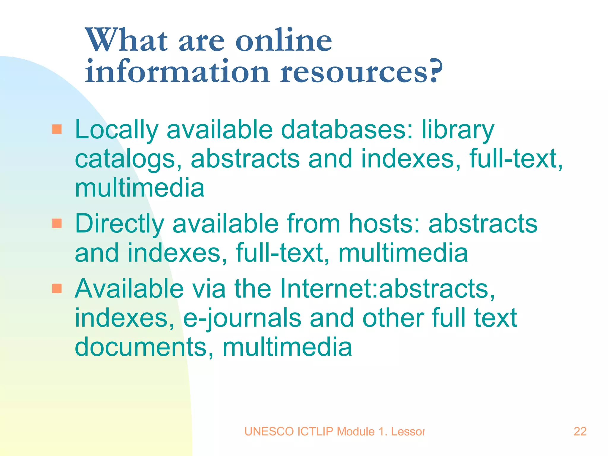 What are online information resources? Locally available databases: library catalogs, abstracts and indexes, full-text, multimedia Directly available from hosts: abstracts and indexes, full-text, multimedia Available via the Internet:abstracts, indexes, e-journals and other full text documents, multimedia  
