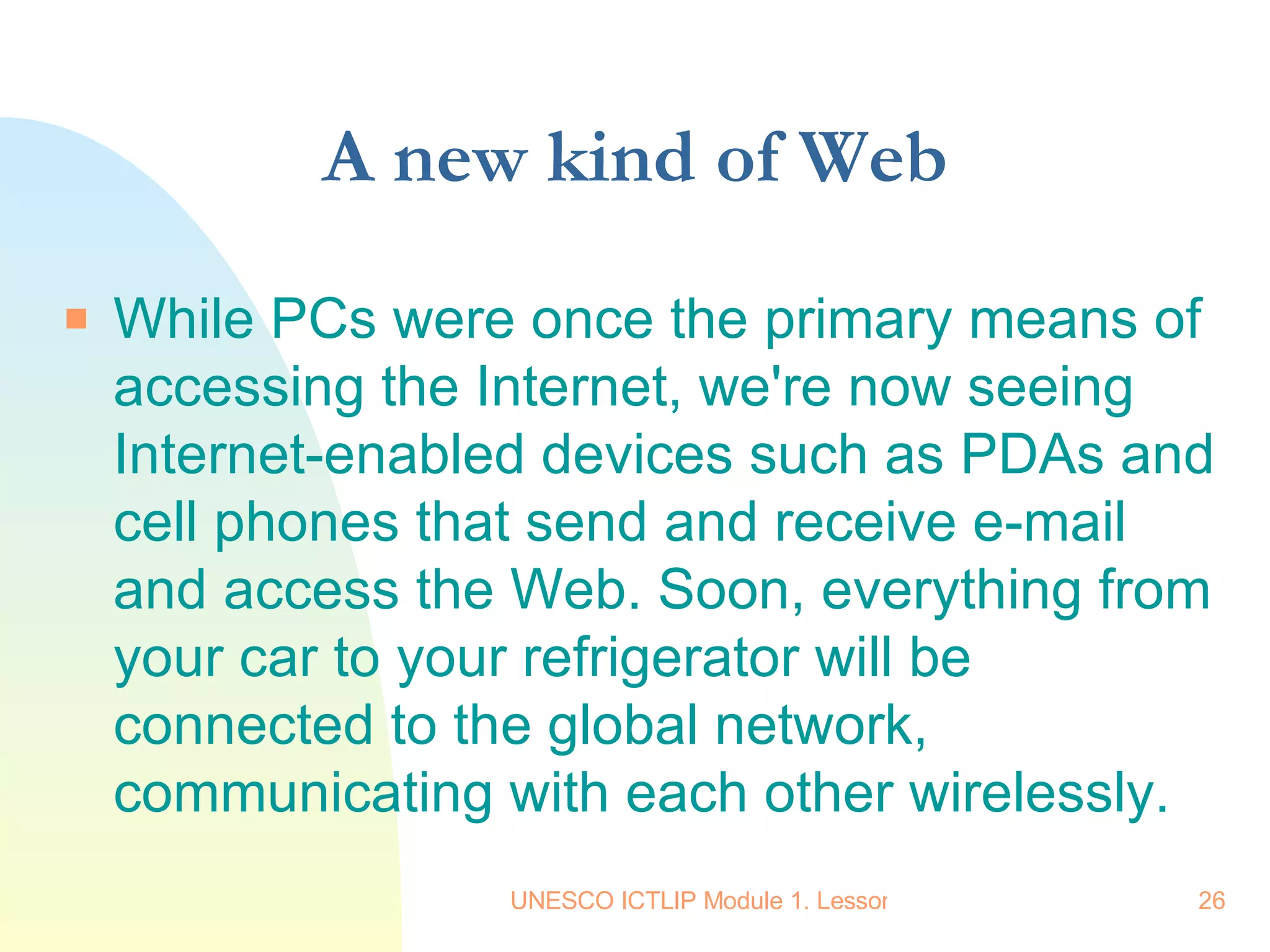 A new kind of Web While PCs were once the primary means of accessing the Internet, we're now seeing Internet-enabled devices such as PDAs and cell phones that send and receive e-mail and access the Web. Soon, everything from your car to your refrigerator will be connected to the global network, communicating with each other wirelessly.  