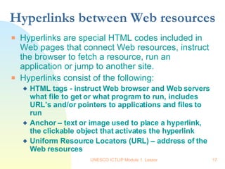 Hyperlinks between Web resources Hyperlinks are special HTML codes included in Web pages that connect Web resources, instruct the browser to fetch a resource, run an application or jump to another site. Hyperlinks consist of the following: HTML tags - instruct Web browser and Web servers what file to get or what program to run, includes URL’s and/or pointers to applications and files to run   Anchor – text or image used to place a hyperlink, the clickable object that activates the hyperlink Uniform Resource Locators (URL) – address of the Web resources  
