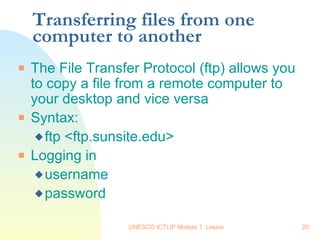 Transferring files from one computer to another The File Transfer Protocol (ftp) allows you to copy a file from a remote computer to your desktop and vice versa Syntax: ftp <ftp.sunsite.edu> Logging in username password 