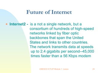 Future of Internet Internet2 -  is a not a single network, but a    consortium of hundreds of high-speed    networks linked by fiber optic    backbones that span the United    States and links to other countries.    The network transmits data at speeds    up to 2.4 gigabits per second--45,000    times faster than a 56 Kbps modem    