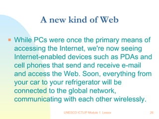 A new kind of Web While PCs were once the primary means of accessing the Internet, we're now seeing Internet-enabled devices such as PDAs and cell phones that send and receive e-mail and access the Web. Soon, everything from your car to your refrigerator will be connected to the global network, communicating with each other wirelessly.  