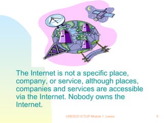 The Internet is not a specific place, company, or service, although places, companies and services are accessible via the Internet. Nobody owns the Internet. 
