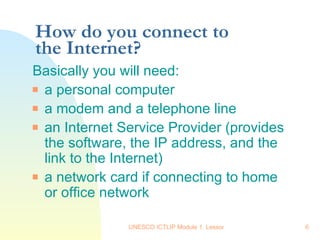 How do you connect to the Internet? Basically you will need: a personal computer a modem and a telephone line an Internet Service Provider (provides the software, the IP address, and the link to the Internet)  a network card if connecting to home or office network 