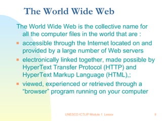 The World Wide Web The World Wide Web is the collective name for all the computer files in the world that are : accessible through the Internet located on and provided by a large number of Web servers electronically linked together, made possible by HyperText Transfer Protocol (HTTP) and HyperText Markup Language (HTML),; viewed, experienced or retrieved through a “browser” program running on your computer 