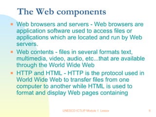The Web components  Web browsers and servers - Web browsers are application software used to access files or applications which are located and run by Web servers.  Web contents - files in several formats text, multimedia, video, audio, etc...that are available through the World Wide Web HTTP and HTML - HTTP is the protocol used in World Wide Web to transfer files from one computer to another while HTML is used to format and display Web pages containing 