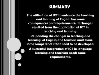 SUMMARY
The utilization of ICT to enhance the teaching
       and learning of English has some
 consequences and requirements. It changes
    resulted from the application of ICT in
            teaching and learning.
   Responding the changes in teaching and
 learning of English, the teachers must have
some competences that need to be developed.
  A successful integration of ICT in language
      learning and teaching needs some
                 requirements.
 