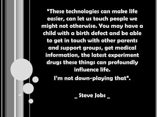 “These technologies can make life
  easier, can let us touch people we
might not otherwise. You may have a
child with a birth defect and be able
  to get in touch with other parents
   and support groups, get medical
 information, the latest experiment
  drugs these things can profoundly
             influence life.
     I’m not down-playing that”.

            _ Steve Jobs _
 