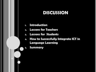 DISCUSSION

1.   Introduction
2.   Lessons for Teachers
3.   Lessons for Students
4.   How to Successfully Integrate ICT in
     Language Learning
5.   Summary
 