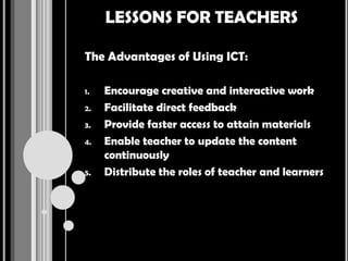 LESSONS FOR TEACHERS

The Advantages of Using ICT:

1.   Encourage creative and interactive work
2.   Facilitate direct feedback
3.   Provide faster access to attain materials
4.   Enable teacher to update the content
     continuously
5.   Distribute the roles of teacher and learners
 